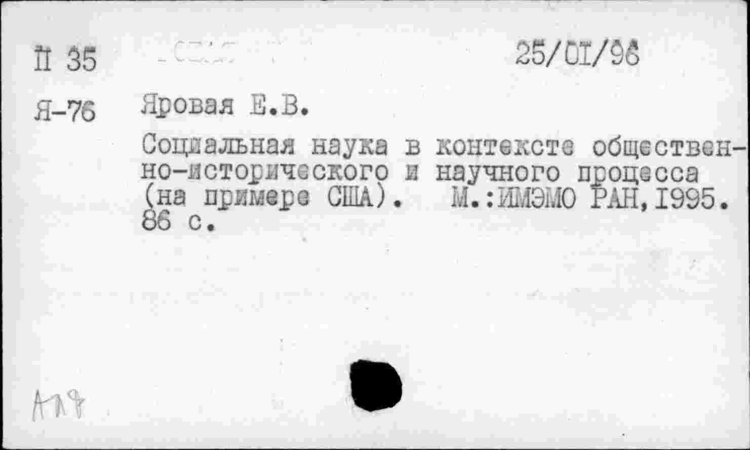 ﻿Й 35
Я-76
2'	25/01/96
Яровая Е.В.
Социальная наука в контексте общественно-исторического и научного процесса (на примере США). М.:ИМЭМ0 РАН, 1995. 86 с.
